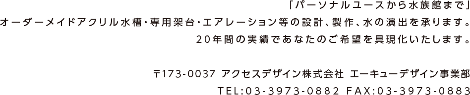 「パーソナルユースから水族館まで」オーダーメイドアクリル水槽・専用架台・エアレーション等の設計、製作、水の演出を承ります。20年間の実績であなたのご希望を具現化いたします。〒173-0037　アクセスデザイン（株）AQデザイン事業部 TEL:03-3973-0882 FAX:03-3973-0883